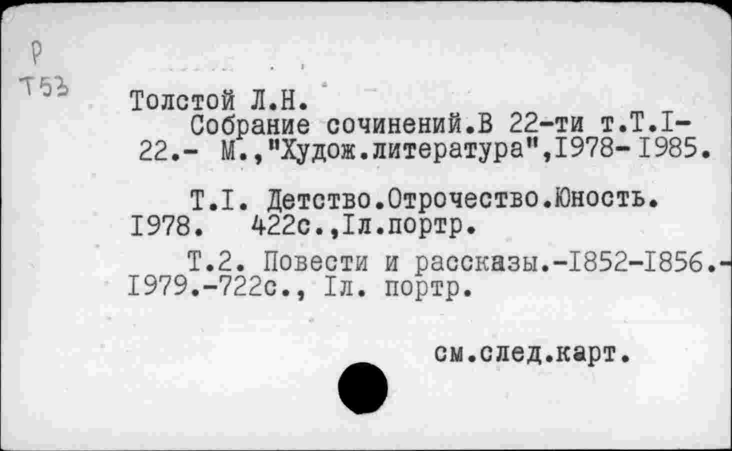 ﻿Толстой Л.Н.
Собрание сочинений.В 22-ти т.Т.1-22.- М.,"Худож.литература",1978- 1985.
Т.1. Детство.Отрочество.Юность.
1978.	422с.,1л.портр.
Т.2. Повести и рассказы.-1852-1856.
1979.	-722с., 1л. портр.
см.след.карт.